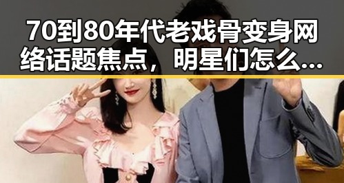 70到80年代老戏骨变身网络话题焦点，明星们怎么了？