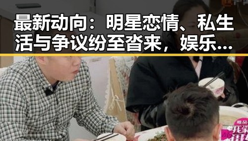 最新动向：明星恋情、私生活与争议纷至沓来，娱乐圈风云再起