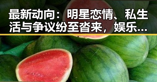 最新动向：明星恋情、私生活与争议纷至沓来，娱乐圈风云再起