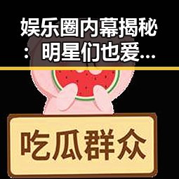 娱乐圈内幕揭秘：明星们也爱吃瓜？真相令人深思🤔